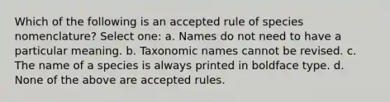 Which of the following is an accepted rule of species nomenclature? Select one: a. Names do not need to have a particular meaning. b. Taxonomic names cannot be revised. c. The name of a species is always printed in boldface type. d. None of the above are accepted rules.