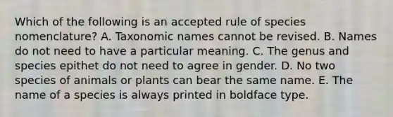 Which of the following is an accepted rule of species nomenclature? A. Taxonomic names cannot be revised. B. Names do not need to have a particular meaning. C. The genus and species epithet do not need to agree in gender. D. No two species of animals or plants can bear the same name. E. The name of a species is always printed in boldface type.