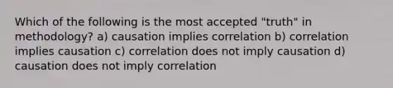 Which of the following is the most accepted "truth" in methodology? a) causation implies correlation b) correlation implies causation c) correlation does not imply causation d) causation does not imply correlation