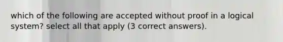 which of the following are accepted without proof in a logical system? select all that apply (3 correct answers).