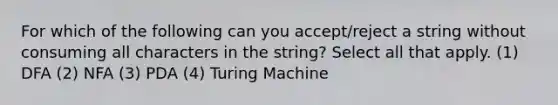 For which of the following can you accept/reject a string without consuming all characters in the string? Select all that apply. (1) DFA (2) NFA (3) PDA (4) Turing Machine