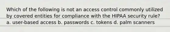 Which of the following is not an access control commonly utilized by covered entities for compliance with the HIPAA security rule? a. user-based access b. passwords c. tokens d. palm scanners