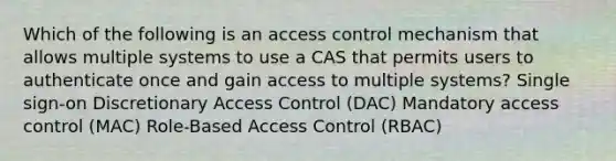 Which of the following is an access control mechanism that allows multiple systems to use a CAS that permits users to authenticate once and gain access to multiple systems? Single sign-on Discretionary Access Control (DAC) Mandatory access control (MAC) Role-Based Access Control (RBAC)