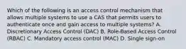 Which of the following is an access control mechanism that allows multiple systems to use a CAS that permits users to authenticate once and gain access to multiple systems? A. Discretionary Access Control (DAC) B. Role-Based Access Control (RBAC) C. Mandatory access control (MAC) D. Single sign-on