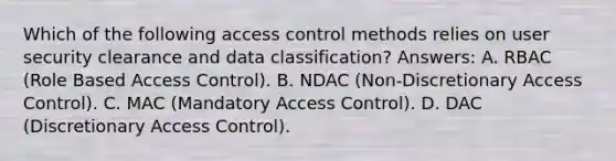 Which of the following access control methods relies on user security clearance and data classification? Answers: A. RBAC (Role Based Access Control). B. NDAC (Non-Discretionary Access Control). C. MAC (Mandatory Access Control). D. DAC (Discretionary Access Control).