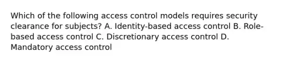 Which of the following access control models requires security clearance for subjects? A. Identity-based access control B. Role-based access control C. Discretionary access control D. Mandatory access control