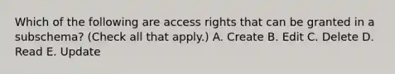 Which of the following are access rights that can be granted in a subschema? (Check all that apply.) A. Create B. Edit C. Delete D. Read E. Update