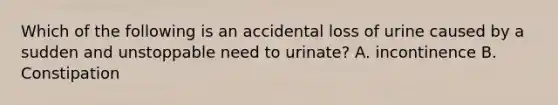 Which of the following is an accidental loss of urine caused by a sudden and unstoppable need to urinate? A. incontinence B. Constipation