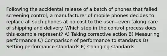 Following the accidental release of a batch of phones that failed screening control, a manufacturer of mobile phones decides to replace all such phones at no cost to the user—even taking care of shipping and delivery. Which step in the control process does this example represent? A) Taking corrective action B) Measuring performance C) Comparison of performance to standards D) Setting performance standards E) Changing standards