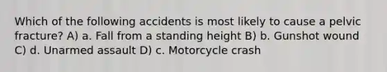 Which of the following accidents is most likely to cause a pelvic fracture? A) a. Fall from a standing height B) b. Gunshot wound C) d. Unarmed assault D) c. Motorcycle crash