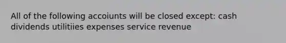 All of the following accoiunts will be closed except: cash dividends utilitiies expenses service revenue