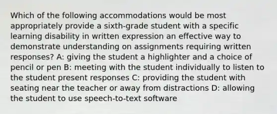 Which of the following accommodations would be most appropriately provide a sixth-grade student with a specific learning disability in written expression an effective way to demonstrate understanding on assignments requiring written responses? A: giving the student a highlighter and a choice of pencil or pen B: meeting with the student individually to listen to the student present responses C: providing the student with seating near the teacher or away from distractions D: allowing the student to use speech-to-text software