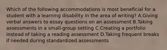 Which of the following accommodations is most beneficial for a student with a learning disability in the area of writing? A.Giving verbal answers to essay questions on an assessment B.Taking assessments in a small-group setting C.Creating a portfolio instead of taking a reading assessment D.Taking frequent breaks if needed during standardized assessments