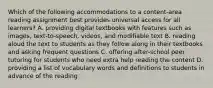 Which of the following accommodations to a content-area reading assignment best provides universal access for all learners? A. providing digital textbooks with features such as images, text-to-speech, videos, and modifiable text B. reading aloud the text to students as they follow along in their textbooks and asking frequent questions C. offering after-school peer tutoring for students who need extra help reading the content D. providing a list of vocabulary words and definitions to students in advance of the reading