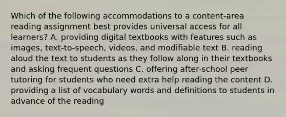 Which of the following accommodations to a content-area reading assignment best provides universal access for all learners? A. providing digital textbooks with features such as images, text-to-speech, videos, and modifiable text B. reading aloud the text to students as they follow along in their textbooks and asking frequent questions C. offering after-school peer tutoring for students who need extra help reading the content D. providing a list of vocabulary words and definitions to students in advance of the reading