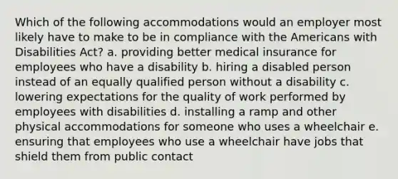 Which of the following accommodations would an employer most likely have to make to be in compliance with the Americans with Disabilities Act? a. providing better medical insurance for employees who have a disability b. hiring a disabled person instead of an equally qualified person without a disability c. lowering expectations for the quality of work performed by employees with disabilities d. installing a ramp and other physical accommodations for someone who uses a wheelchair e. ensuring that employees who use a wheelchair have jobs that shield them from public contact