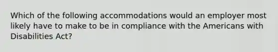 Which of the following accommodations would an employer most likely have to make to be in compliance with the Americans with Disabilities Act?