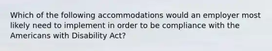 Which of the following accommodations would an employer most likely need to implement in order to be compliance with the Americans with Disability Act?