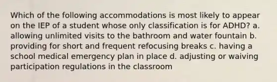 Which of the following accommodations is most likely to appear on the IEP of a student whose only classification is for ADHD? a. allowing unlimited visits to the bathroom and water fountain b. providing for short and frequent refocusing breaks c. having a school medical emergency plan in place d. adjusting or waiving participation regulations in the classroom