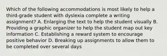 Which of the following accommodations is most likely to help a third-grade student with dyslexia complete a writing assignment? A. Enlarging the text to help the student visually B. Providing a graphic organizer to help the student map out key information C. Establishing a reward system to encourage positive behavior D. Breaking up assignments to allow them to be completed over several days