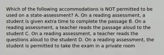 Which of the following accommodations is NOT permitted to be used on a state-assessment? A. On a reading assessment, a student is given extra time to complete the passage B. On a reading assessment, a teacher reads the passage aloud to the student C. On a reading assessment, a teacher reads the questions aloud to the student D. On a reading assessment, the student is permitted to take the exam in a private room