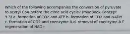 Which of the following accompanies the conversion of pyruvate to acetyl CoA before the citric acid cycle? (myeBook Concept 9.3) a. formation of CO2 and ATP b. formation of CO2 and NADH c. formation of CO2 and coenzyme A d. removal of coenzyme A f. regeneration of NAD+