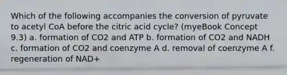 Which of the following accompanies the conversion of pyruvate to acetyl CoA before the citric acid cycle? (myeBook Concept 9.3) a. formation of CO2 and ATP b. formation of CO2 and NADH c. formation of CO2 and coenzyme A d. removal of coenzyme A f. regeneration of NAD+