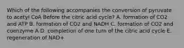 Which of the following accompanies the conversion of pyruvate to acetyl CoA Before the citric acid cycle? A. formation of CO2 and ATP B. formation of CO2 and NADH C. formation of CO2 and coenzyme A D. completion of one turn of the citric acid cycle E. regeneration of NAD+