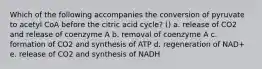 Which of the following accompanies the conversion of pyruvate to acetyl CoA before the citric acid cycle? () a. release of CO2 and release of coenzyme A b. removal of coenzyme A c. formation of CO2 and synthesis of ATP d. regeneration of NAD+ e. release of CO2 and synthesis of NADH