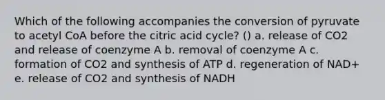 Which of the following accompanies the conversion of pyruvate to acetyl CoA before the citric acid cycle? () a. release of CO2 and release of coenzyme A b. removal of coenzyme A c. formation of CO2 and synthesis of ATP d. regeneration of NAD+ e. release of CO2 and synthesis of NADH