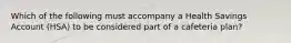 Which of the following must accompany a Health Savings Account (HSA) to be considered part of a cafeteria plan?