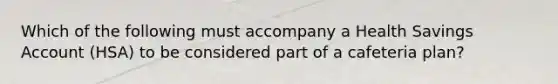 Which of the following must accompany a Health Savings Account (HSA) to be considered part of a cafeteria plan?