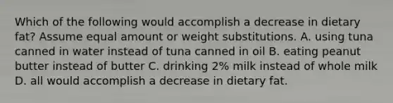 Which of the following would accomplish a decrease in dietary fat? Assume equal amount or weight substitutions. A. using tuna canned in water instead of tuna canned in oil B. eating peanut butter instead of butter C. drinking 2% milk instead of whole milk D. all would accomplish a decrease in dietary fat.