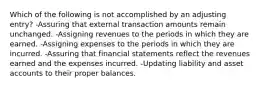 Which of the following is not accomplished by an adjusting entry? -Assuring that external transaction amounts remain unchanged. -Assigning revenues to the periods in which they are earned. -Assigning expenses to the periods in which they are incurred. -Assuring that financial statements reflect the revenues earned and the expenses incurred. -Updating liability and asset accounts to their proper balances.