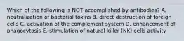 Which of the following is NOT accomplished by antibodies? A. neutralization of bacterial toxins B. direct destruction of foreign cells C. activation of the complement system D. enhancement of phagocytosis E. stimulation of natural killer (NK) cells activity