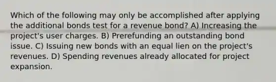 Which of the following may only be accomplished after applying the additional bonds test for a revenue bond? A) Increasing the project's user charges. B) Prerefunding an outstanding bond issue. C) Issuing new bonds with an equal lien on the project's revenues. D) Spending revenues already allocated for project expansion.