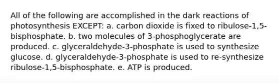 All of the following are accomplished in the dark reactions of photosynthesis EXCEPT: a. carbon dioxide is fixed to ribulose-1,5-bisphosphate. b. two molecules of 3-phosphoglycerate are produced. c. glyceraldehyde-3-phosphate is used to synthesize glucose. d. glyceraldehyde-3-phosphate is used to re-synthesize ribulose-1,5-bisphosphate. e. ATP is produced.