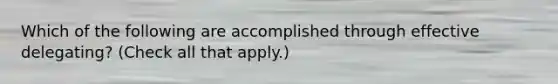 Which of the following are accomplished through effective delegating? (Check all that apply.)