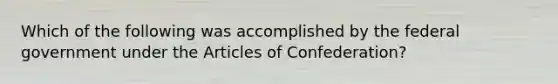 Which of the following was accomplished by the federal government under <a href='https://www.questionai.com/knowledge/k5NDraRCFC-the-articles-of-confederation' class='anchor-knowledge'>the articles of confederation</a>?