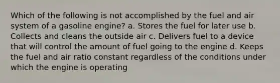 Which of the following is not accomplished by the fuel and air system of a gasoline engine? a. Stores the fuel for later use b. Collects and cleans the outside air c. Delivers fuel to a device that will control the amount of fuel going to the engine d. Keeps the fuel and air ratio constant regardless of the conditions under which the engine is operating