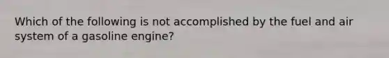 Which of the following is not accomplished by the fuel and air system of a gasoline engine?