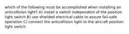 which of the following must be accomplished when installing an anticollision light? A) install a switch independent of the position light switch B) use shielded electrical cable to assure fail-safe operation C) connect the anticollision light to the aircraft position light switch