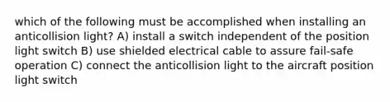 which of the following must be accomplished when installing an anticollision light? A) install a switch independent of the position light switch B) use shielded electrical cable to assure fail-safe operation C) connect the anticollision light to the aircraft position light switch