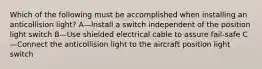 Which of the following must be accomplished when installing an anticollision light? A—Install a switch independent of the position light switch B—Use shielded electrical cable to assure fail-safe C—Connect the anticollision light to the aircraft position light switch