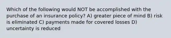 Which of the following would NOT be accomplished with the purchase of an insurance policy? A) greater piece of mind B) risk is eliminated C) payments made for covered losses D) uncertainty is reduced