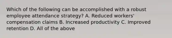 Which of the following can be accomplished with a robust employee attendance strategy? A. Reduced workers' compensation claims B. Increased productivity C. Improved retention D. All of the above