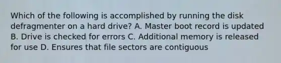 Which of the following is accomplished by running the disk defragmenter on a hard drive? A. Master boot record is updated B. Drive is checked for errors C. Additional memory is released for use D. Ensures that file sectors are contiguous