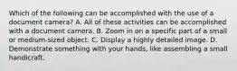 Which of the following can be accomplished with the use of a document camera? A. All of these activities can be accomplished with a document camera. B. Zoom in on a specific part of a small or medium-sized object. C. Display a highly detailed image. D. Demonstrate something with your hands, like assembling a small handicraft.