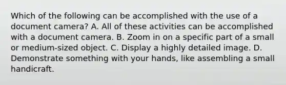 Which of the following can be accomplished with the use of a document camera? A. All of these activities can be accomplished with a document camera. B. Zoom in on a specific part of a small or medium-sized object. C. Display a highly detailed image. D. Demonstrate something with your hands, like assembling a small handicraft.