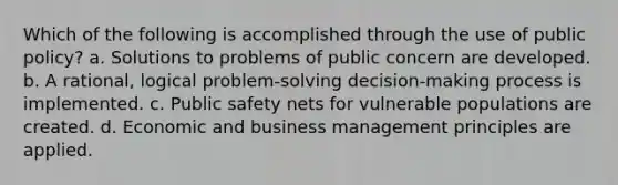 Which of the following is accomplished through the use of public policy? a. Solutions to problems of public concern are developed. b. A rational, logical problem-solving decision-making process is implemented. c. Public safety nets for vulnerable populations are created. d. Economic and business management principles are applied.